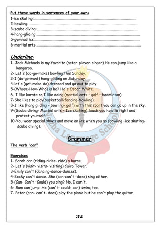 Put these words in sentences of your own: 
1-ice skating:............................................................................................................. 
2-bowling:.................................................................................................................... 
3-scuba diving:............................................................................................................ 
4-hang-gliding:.............................................................................................................. 
5-gymnastics:................................................................................................................ 
6-martial arts:............................................................................................................... 
Underline: 
1- Jack Michaels is my favorite (actor-player-singer).He can jump like a 
32 
kangaroo. 
2- Let's (do-go-make) bowling this Sunday. 
3-I (do-go-want) hang-gliding on Saturday. 
4-let's (get-make-do) dressed and go out to play. 
5-(Whose-How-Who) is he? He's Oscar White. 
6- I like karate so I like doing (martial arts – golf – badminton). 
7-She likes to play(basketball-fencing-bowling). 
8-I like (hang gliding – bowling- golf) with this sport you can go up in the sky. 
9-(Scuba diving- Martial arts – Ice skating) teach you how to fight and 
protect yourself. 
10-You wear special shoes and move on ice when you go (bowling –ice skating-scuba 
diving). 
Grammar 
The verb "can" 
Exercises 
1- Sarah can (riding-rides- ride) a horse. 
2- Let's (visit- visits- visiting) Cairo Tower. 
3-Emily can't (dancing-dance-dances). 
4-Becky can't dance. She (can-can't -does) sing either. 
5-(Can- Can't –Could) you sing? No, I can't. 
6- Sam can jump. He (can't- could- can) swim, too. 
7- Peter (can- can't- does) play the piano but he can't play the guitar. 
 