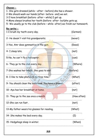 Choose:- 
1- She gets dressed (while – after – before) she has a shower. 
2-We should wash our hands (after- before- and) we eat. 
3-I have breakfast (before- after – while) I get up. 
4-Mona always brushes her teeth (before- after- but)she gets up. 
5- We usually go to the club (before – while- after) we finish our homework. 
Re-write:- 
1-I brush my teeth every day. (Carmen) 
……………………………………………………………………………………………………………………. 
2- He doesn't visit his grandparents. (never) 
……………………………………………………………………………………………………………………… 
3-Yes, Amr does gymnastics in the gym. (Does) 
………………………………………………………………………………………………………………………. 
4- I sleep late. (not) 
……………………………………………………………………………………………………………………. 
5-No, he can't fly a helicopter. (can) 
………………………………………………………………………………………………………………… 
6- They go to the club every day. (Where) 
………………………………………………………………………………………………………………… 
7-She washes her hands. She goes to eat. (before) 
…………………………………………………………………………………………………………………. 
8- I like to take photos in my free time. (What) 
……………………………………………………………………………………………………………………… 
9- You should clean the bathroom. You have a shower. (after) 
……………………………………………………………………………………………………………………… 
10- Aya has her breakfast at home. (not) 
……………………………………………………………………………………………………………………….. 
11- They go to the zoo once a month. (How often) 
………………………………………………………………………………………………………………………………. 
12-She can run fast . (not) 
………………………………………………………………………………………………………………………… 
13-My father wears his glasses for reading. (What) 
……………………………………………………………………………………………………………………………….. 
14- She makes the bed every day. (I) 
…………………………………………………………………………………………………………………………………… 
15- Hedgehogs sleep in winter. (When) 
…………………………………………………………………………………………………………………………………. 
33 
 