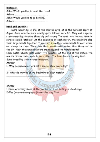 Dialogue:- 
John: Would you like to meet the team? 
Ashley: ……………………………………………………. 
John: Would you like to go bowling? 
Ashley: ………………………………………………… 
34 
Read and answer:- 
Sumo wrestling is one of the martial arts. It is the national sport of 
Japan .Sumo wrestlers are usually quite tall and very fat. They eat a special 
stew every day to make them big and strong. The wrestlers live and train in 
schools called "stables". At the beginning of each match, the wrestlers clap 
their large hands together. Then they show their open hands to each other 
and stamp the floor. They rinse their mouths with water, then throw salt in 
the air . Now, the sumo wrestlers are ready and the match begins! 
Each match usually lasts about five minutes. At the end of the match, the 
wrestlers bow their heads to each other .The loser leaves the ring first. 
Sumo wrestling is an interesting sport. 
Answer:- 
1- Why do sumo wrestlers eat a special stew every day? 
………………………………………………………………………………………. 
2- What do they do at the beginning of each match? 
……………………………………………………………………………. 
Choose: 
1-Sumo wrestling is one of the(martial arts-ice skating-scuba diving). 
2-The (loser-winner-player)leaves the ring first. 
 
