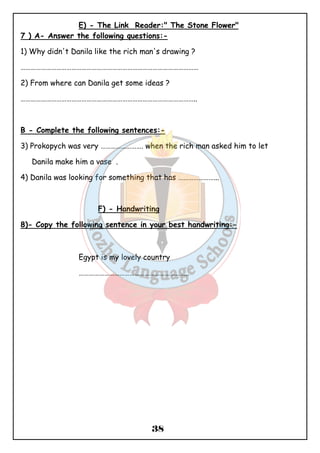 E) - The Link Reader:" The Stone Flower" 
7 ) A- Answer the following questions:- 
1) Why didn't Danila like the rich man's drawing ? 
…………………………………………………………………………………………… 
2) From where can Danila get some ideas ? 
………………………………………………………………………………………….. 
B - Complete the following sentences:- 
3) Prokopych was very ……………………. when the rich man asked him to let 
38 
Danila make him a vase . 
4) Danila was looking for something that has …………………... 
F) - Handwriting 
8)- Copy the following sentence in your best handwriting:- 
Egypt is my lovely country 
……………………………………………………….. 
 