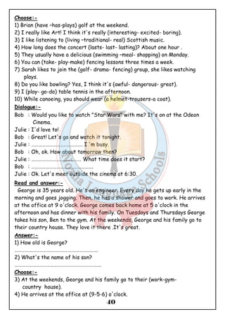 Choose:- 
1) Brian (have –has-plays) golf at the weekend. 
2) I really like Art! I think it's really (interesting- excited- boring). 
3) I like listening to (living –traditional- real) Scottish music. 
4) How long does the concert (lasts- last- lasting)? About one hour . 
5) They usually have a delicious (swimming –meal- shopping) on Monday. 
6) You can (take- play-make) fencing lessons three times a week. 
7) Sarah likes to join the (golf- drama- fencing) group, she likes watching 
40 
plays. 
8) Do you like bowling? Yes, I think it's (awful- dangerous- great). 
9) I (play- go-do) table tennis in the afternoon. 
10) While canoeing, you should wear (a helmet-trousers-a coat). 
Dialogue:- 
Bob : Would you like to watch "Star Wars" with me? It's on at the Odeon 
Cinema. 
Julie : I'd love to! 
Bob : Great! Let's go and watch it tonight. 
Julie : ……………………………………. I 'm busy. 
Bob : Oh, ok. How about tomorrow then? 
Julie : …………………………………… What time does it start? 
Bob : ……………………………………………. 
Julie : Ok. Let's meet outside the cinema at 6:30. 
Read and answer:- 
George is 35 years old. He's an engineer. Every day he gets up early in the 
morning and goes jogging. Then, he has a shower and goes to work. He arrives 
at the office at 9 o'clock. George comes back home at 5 o'clock in the 
afternoon and has dinner with his family. On Tuesdays and Thursdays George 
takes his son, Ben to the gym. At the weekends, George and his family go to 
their country house. They love it there .It's great. 
Answer:- 
1) How old is George? 
……………………………………………………………. 
2) What's the name of his son? 
………………………………………………………………. 
Choose:- 
3) At the weekends, George and his family go to their (work-gym-country 
house). 
4) He arrives at the office at (9-5-6) o'clock. 
 