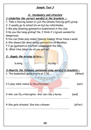 Sample Test 3 
A- Vocabulary and structure 
1-Underline the correct word(s) in the brackets :- 
1- Take a fencing lesson or join the (drama-fencing-golf) group. 
2- I usually go to school (in-on-by) my rollerblades. 
3-We play (bowling-gymnastics-badminton) in the club. 
4-Do you like hang-gliding? No, I think it's (great-wonderful- dangerous). 
5-You can (take-play-make) fencing lessons three times a week. 
6-She always (do-does-doing) gymnastics on Mondays. 
7-I go (gymnastics-football-canoeing) in the lake. 
8- What time (does-do-is) you get up? 
2- Supply the missing letters:- 
b.wling fe.cing 
3-Rewrite the following sentences using word(s) in brackets:- 
1- The basketball game starts at 7:30. (When) 
……………………………………………………………………………………………………. 
2-I play table tennis in the afternoon. (not) 
……………………………………………………………………………………………………. 
3-Amr can fly a helicopter. Amr can ride a horse. (and) 
……………………………………………………………………………………………………. 
4-She gets dressed .She has a shower. (after) 
……………………………………………………………………………………………………. 
42 
 