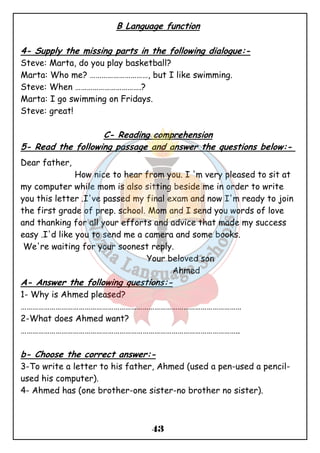 B Language function 
4- Supply the missing parts in the following dialogue:- 
Steve: Marta, do you play basketball? 
Marta: Who me? …………………………, but I like swimming. 
Steve: When …………………………….? 
Marta: I go swimming on Fridays. 
Steve: great! 
C- Reading comprehension 
5- Read the following passage and answer the questions below:- 
Dear father, 
How nice to hear from you. I 'm very pleased to sit at 
my computer while mom is also sitting beside me in order to write 
you this letter .I've passed my final exam and now I'm ready to join 
the first grade of prep. school. Mom and I send you words of love 
and thanking for all your efforts and advice that made my success 
easy .I'd like you to send me a camera and some books. 
We're waiting for your soonest reply. 
Your beloved son 
43 
Ahmed 
A- Answer the following questions:- 
1- Why is Ahmed pleased? 
…………………………………………………………………………………………………… 
2-What does Ahmed want? 
………………………………………………………………………………………………….. 
b- Choose the correct answer:- 
3-To write a letter to his father, Ahmed (used a pen-used a pencil- used 
his computer). 
4- Ahmed has (one brother-one sister-no brother no sister). 
 