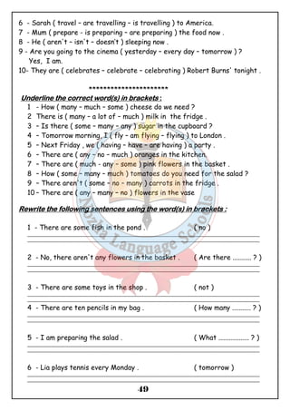 6 - Sarah ( travel – are travelling – is travelling ) to America. 
7 - Mum ( prepare - is preparing – are preparing ) the food now . 
8 - He ( aren't – isn't – doesn’t ) sleeping now . 
9 - Are you going to the cinema ( yesterday – every day – tomorrow ) ? 
49 
Yes, I am. 
10- They are ( celebrates – celebrate – celebrating ) Robert Burns' tonight . 
********************** 
UUUUnnnnddddeeeerrrrlllliiiinnnneeee tttthhhheeee ccccoooorrrrrrrreeeecccctttt wwwwoooorrrrdddd((((ssss)))) iiiinnnn bbbbrrrraaaacccckkkkeeeettttssss :::: 
1 - How ( many – much – some ) cheese do we need ? 
2 There is ( many – a lot of – much ) milk in the fridge . 
3 – Is there ( some – many – any ) sugar in the cupboard ? 
4 – Tomorrow morning, I ( fly – am flying – flying ) to London . 
5 – Next Friday , we ( having – have – are having ) a party . 
6 – There are ( any – no – much ) oranges in the kitchen. 
7 – There are ( much - any – some ) pink flowers in the basket . 
8 – How ( some – many – much ) tomatoes do you need for the salad ? 
9 – There aren't ( some – no – many ) carrots in the fridge . 
10 – There are ( any – many – no ) flowers in the vase 
RRRReeeewwwwrrrriiiitttteeee tttthhhheeee ffffoooolllllllloooowwwwiiiinnnngggg sssseeeennnntttteeeennnncccceeeessss uuuussssiiiinnnngggg tttthhhheeee wwwwoooorrrrdddd((((ssss)))) iiiinnnn bbbbrrrraaaacccckkkkeeeettttssss :::: 
1 - There are some fish in the pond . ( no ) 
_______________________________________________________________________________________________ 
_______________________________________________________________________________________________ 
2 - No, there aren't any flowers in the basket . ( Are there ........... ? ) 
_______________________________________________________________________________________________ 
_______________________________________________________________________________________________ 
3 - There are some toys in the shop . ( not ) 
_______________________________________________________________________________________________ 
_______________________________________________________________________________________________ 
4 - There are ten pencils in my bag . ( How many ........... ? ) 
_______________________________________________________________________________________________ 
_______________________________________________________________________________________________ 
5 - I am preparing the salad . ( What .................. ? ) 
_______________________________________________________________________________________________ 
_______________________________________________________________________________________________ 
6 - Lia plays tennis every Monday . ( tomorrow ) 
_______________________________________________________________________________________________ 
_______________________________________________________________________________________________ 
 