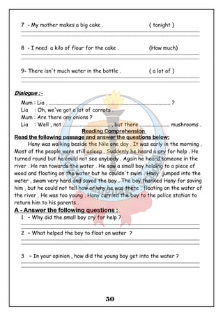 7 - My mother makes a big cake . ( tonight ) 
_______________________________________________________________________________________________ 
_______________________________________________________________________________________________ 
8 - I need a kilo of flour for the cake . (How much) 
_______________________________________________________________________________________________ 
_______________________________________________________________________________________________ 
9- There isn't much water in the bottle . ( a lot of ) 
_______________________________________________________________________________________________ 
_______________________________________________________________________________________________ 
50 
DDDDiiiiaaaalllloooogggguuuueeee :::: - 
Mum : Lia , ............................................................................................. ? 
Lia : Oh, we've got a lot of carrots . 
Mum : Are there any onions ? 
Lia : Well , not .................................... , but there ....................... mushrooms . 
RRRReeeeaaaaddddiiiinnnngggg CCCCoooommmmpppprrrreeeehhhheeeennnnssssiiiioooonnnn 
RRRReeeeaaaadddd tttthhhheeee ffffoooolllllllloooowwwwiiiinnnngggg ppppaaaassssssssaaaaggggeeee aaaannnndddd aaaannnnsssswwwweeeerrrr tttthhhheeee qqqquuuueeeessssttttiiiioooonnnnssss bbbbeeeelllloooowwww:::: 
Hany was walking beside the Nile one day . It was early in the morning . 
Most of the people were still asleep . Suddenly he heard a cry for help . He 
turned round but he could not see anybody . Again he heard someone in the 
river . He ran towards the water . He saw a small boy holding to a piece of 
wood and floating on the water but he couldn't swim . Hany jumped into the 
water , swam very hard and saved the boy . The boy thanked Hany for saving 
him , but he could not tell how or why he was there , floating on the water of 
the river . He was too young . Hany carried the boy to the police station to 
return him to his parents . 
AAAA - AAAAnnnnsssswwwweeeerrrr tttthhhheeee ffffoooolllllllloooowwwwiiiinnnngggg qqqquuuueeeessssttttiiiioooonnnnssss :::: 
1 – Why did the small boy cry for help ? 
_______________________________________________________________________________________________ 
_______________________________________________________________________________________________ 
2 – What helped the boy to float on water ? 
_______________________________________________________________________________________________ 
_______________________________________________________________________________________________ 
3 – In your opinion , how did the young boy get into the water ? 
_______________________________________________________________________________________________ 
_______________________________________________________________________________________________ 
 