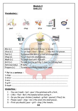 MMMMoooodddduuuulllleeee 2 
UUUUnnnniiiitttt (((( 5 )))) 
55 
VVVVooooccccaaaabbbbuuuullllaaaarrrryyyy :::: 
peel chop slice pour mix 
boil mash grill 
Mix (v.) To combine different things to be one . 
Slice (v.) To cut food ( meat – bread .... ) into thin flat pieces . 
Peel (v.) To remove the skin of a fruit or a vegetable . 
Chop (v). To cut food into small pieces . 
Mash (v.) To crush food until it is soft . 
Grill (v.) To cook food by putting it close to a strong heat . 
Delicious (adj.) # nasty 
Prepare (v.) To make something ready to be used . 
* Put in a sentence : 
1-chop : ............................................................................................................................ 
2-slice : .......................................................................................................................... 
3-mix :............................................................................................................................ 
4-grill : ........................................................................................................................ 
5-mash :.......................................................................................................................... 
UUUUnnnnddddeeeerrrrlllliiiinnnneeee :::: 
1 - You can ( mash – boil – pour ) the potatoes with a fork . 
2 – ( Mix – Peel – Boil ) the banana before eating it . 
3 – Do you like your chicken ( mashed – grilled – poured ) ?Yes,I do. 
4 – Please ( peel – chop – mix ) the onion into small pieces . 
5 – First you should ( pour – grill – chop ) the tomato . 
 