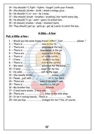 14 – You shouldn't ( fight – fights – fought ) with your friends . 
15 – She should ( drinks – drink – drank ) orange juice . 
16 – He shouldn't ( is – are – be ) noisy . 
17 – She should ( brush – brushes – brushing ) her teeth every day . 
18 – He shouldn't ( go – went – goes ) to school late . 
19 – Ali should ( studies – study – studied ) hard . 
20– They should ( get up – gets up – got up ) early to catch the bus . 
AAAA lllliiiittttttttlllleeee – AAAA ffffeeeewwww 
57 
PPPPuuuutttt: aaaa lllliiiittttttttlllleeee- aaaa ffffeeeewwww :::: 
1 - Would you like some honey in your milk ? " Just …………………… , please. " 
2 – There is ……………………………… tuna in the tin . 
3 – There are …………………………… potatoes in the bag . 
4 – There is …………………………… mayonnaise in the jar . 
5 – There are …………………………… eggs in the fridge . 
6 – There is ……………………………… oil in the bottle . 
7 – I have …………………………………… books in my bag . 
8 – There is ……………………………… milk in the carton . 
9 – We need ……………………………… potatoes for the salad . 
10 – I need ………………………………… sugar for my tea . 
11 – He adds ……………………………… salt to the eggs . 
12 – She usually drinks ……………………………… orange juice . 
13 – Please , just add …………………………… oil to the salad . 
14 – There are ………………………… pens in my pencil case . 
15 – There is …………………………… mustard in the jar . 
16 – My brother has ………………………… friends . 
17 – I need more books . I have only ………………………………. 
18 – There are ………………………………… bikes in the bike shop . 
19 – It isn't raining heavily . There is ……………………………… rain . 
20– Can you buy ………………………… oranges for me ? Yes, of course . 
 