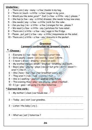 UUUUnnnnddddeeeerrrrlllliiiinnnneeee :::: 
1 - There are ( any – many – a few ) books in my bag . 
2 – There is ( much – a little – a few ) sugar in my juice . 
3 – Would you like some juice? " Just ( a few – a little – any ) ,please ." 
4 – She has (a few – any – a little) dresses. She needs to buy new ones. 
5 - She needs ( any – a few – a little ) milk for the cake . 
6 – Can you buy ( no – a little – a few ) oranges for me , please ? 
7 – We need ( a few – a little – any ) potatoes for tuna salad . 
8 – There are ( a little – a few – any ) eggs in the fridge . 
9 – Please , put just ( a few – any – a little ) mayonnaise on the salad . 
10 – There are ( a little – a few – any ) biscuits in the packet . 
GGGGrrrraaaammmmmmmmaaaarrrr 
(((( pppprrrreeeesssseeeennnntttt ccccoooonnnnttttiiiinnnnuuuuoooouuuussss vssss.... pppprrrreeeesssseeeennnntttt ssssiiiimmmmpppplllleeee )))) 
*- CCCChhhhoooooooosssseeee :::: 
1 - Everyone is ( has – have – having ) a great time . 
2 – Girls usually ( wears – are wearing – wear ) skirts . 
3 – I never ( draws – drawing – draw ) on walls . 
4 – My brother always ( brush – brushes – brushing ) his teeth . 
5 – Boys ( play – playing – plays ) soccer but girls ( don't – doesn't – 
58 
aren't ) like it . 
6 – She ( have – has – had ) her breakfast every day . 
7 – They aren't ( run – runs – running ) fast . 
8 – She is ( washing – washes – washed ) the dishes . 
9 – This evening they ( play – are playing – plays ) football . 
10 – I ( go – goes – am going ) to Alex tomorrow . 
**** CCCCoooorrrrrrrreeeecccctttt tttthhhheeee vvvveeeerrrrbbbb :::: 
1 - My mother ( clean ) our house now . 
..................................................................................................................................... 
2 – Today , we ( visit ) our grandma . 
..................................................................................................................................... 
3 – Listen ! the baby ( cry ) . 
..................................................................................................................................... 
4 – What we ( eat ) tomorrow ? 
..................................................................................................................................... 
 