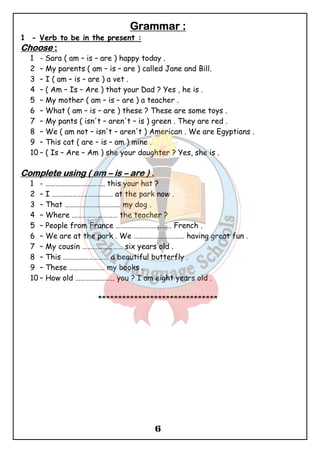 GGGGrrrraaaammmmmmmmaaaarrrr :::: 
6 
1 - Verb to be in the present : 
CCCChhhhoooooooosssseeee :::: 
1 - Sara ( am – is – are ) happy today . 
2 – My parents ( am – is – are ) called Jane and Bill. 
3 – I ( am – is – are ) a vet . 
4 – ( Am – Is – Are ) that your Dad ? Yes , he is . 
5 – My mother ( am – is – are ) a teacher . 
6 – What ( am – is – are ) these ? These are some toys . 
7 – My pants ( isn't – aren't – is ) green . They are red . 
8 – We ( am not – isn't – aren't ) American . We are Egyptians . 
9 – This cat ( are – is – am ) mine . 
10 – ( Is – Are – Am ) she your daughter ? Yes, she is . 
CCCCoooommmmpppplllleeeetttteeee uuuussssiiiinnnngggg (((( aaaammmm – iiiissss – aaaarrrreeee )))) .... 
1 - …………………………….. this your hat ? 
2 – I ……………………………… at the park now . 
3 – That …………………………… my dog . 
4 – Where ……………………… the teacher ? 
5 – People from France …………………………… French . 
6 – We are at the park . We ………………………… having great fun . 
7 – My cousin …………………… six years old . 
8 – This ……………………… a beautiful butterfly . 
9 – These ………………… my books . 
10 – How old ………………….. you ? I am eight years old . 
****************************** 
 