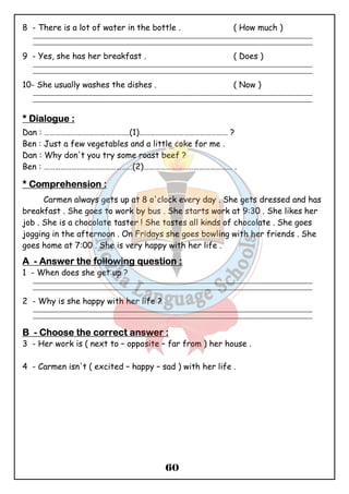 8 - There is a lot of water in the bottle . ( How much ) 
_______________________________________________________________________________________________ 
_______________________________________________________________________________________________ 
9 - Yes, she has her breakfast . ( Does ) 
_______________________________________________________________________________________________ 
_______________________________________________________________________________________________ 
10- She usually washes the dishes . ( Now ) 
_______________________________________________________________________________________________ 
_______________________________________________________________________________________________ 
**** DDDDiiiiaaaalllloooogggguuuueeee :::: 
Dan : ……………………………………….(1)………………………………………… ? 
Ben : Just a few vegetables and a little coke for me . 
Dan : Why don't you try some roast beef ? 
Ben : …………………………………………(2)………………………………………… . 
**** CCCCoooommmmpppprrrreeeehhhheeeennnnssssiiiioooonnnn :::: 
Carmen always gets up at 8 o'clock every day . She gets dressed and has 
breakfast . She goes to work by bus . She starts work at 9:30 . She likes her 
job . She is a chocolate taster ! She tastes all kinds of chocolate . She goes 
jogging in the afternoon . On Fridays she goes bowling with her friends . She 
goes home at 7:00 . She is very happy with her life . 
AAAA - AAAAnnnnsssswwwweeeerrrr tttthhhheeee ffffoooolllllllloooowwwwiiiinnnngggg qqqquuuueeeessssttttiiiioooonnnn :::: 
1 - When does she get up ? 
_______________________________________________________________________________________________ 
_______________________________________________________________________________________________ 
60 
2 - Why is she happy with her life ? 
_______________________________________________________________________________________________ 
_______________________________________________________________________________________________ 
BBBB - CCCChhhhoooooooosssseeee tttthhhheeee ccccoooorrrrrrrreeeecccctttt aaaannnnsssswwwweeeerrrr :::: 
3 - Her work is ( next to – opposite – far from ) her house . 
4 - Carmen isn't ( excited – happy – sad ) with her life . 
 