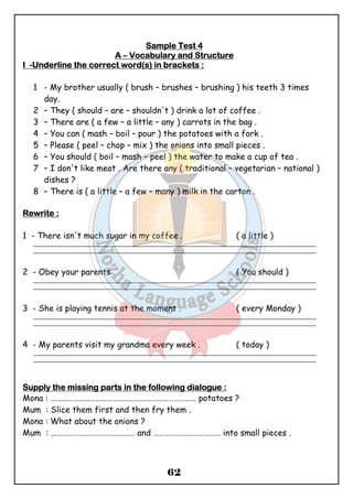 SSSSaaaammmmpppplllleeee TTTTeeeesssstttt 4 
AAAA – VVVVooooccccaaaabbbbuuuullllaaaarrrryyyy aaaannnndddd SSSSttttrrrruuuuccccttttuuuurrrreeee 
IIII -UUUUnnnnddddeeeerrrrlllliiiinnnneeee tttthhhheeee ccccoooorrrrrrrreeeecccctttt wwwwoooorrrrdddd((((ssss)))) iiiinnnn bbbbrrrraaaacccckkkkeeeettttssss :::: 
1 - My brother usually ( brush – brushes – brushing ) his teeth 3 times 
62 
day. 
2 – They ( should – are – shouldn't ) drink a lot of coffee . 
3 – There are ( a few – a little – any ) carrots in the bag . 
4 – You can ( mash – boil – pour ) the potatoes with a fork . 
5 – Please ( peel – chop – mix ) the onions into small pieces . 
6 – You should ( boil – mash – peel ) the water to make a cup of tea . 
7 – I don't like meat . Are there any ( traditional – vegetarian – national ) 
dishes ? 
8 – There is ( a little – a few – many ) milk in the carton . 
RRRReeeewwwwrrrriiiitttteeee :::: 
1 - There isn't much sugar in my coffee . ( a little ) 
_______________________________________________________________________________________________ 
_______________________________________________________________________________________________ 
2 - Obey your parents . ( You should ) 
_______________________________________________________________________________________________ 
_______________________________________________________________________________________________ 
3 - She is playing tennis at the moment . ( every Monday ) 
_______________________________________________________________________________________________ 
_______________________________________________________________________________________________ 
4 - My parents visit my grandma every week . ( today ) 
_______________________________________________________________________________________________ 
_______________________________________________________________________________________________ 
SSSSuuuuppppppppllllyyyy tttthhhheeee mmmmiiiissssssssiiiinnnngggg ppppaaaarrrrttttssss iiiinnnn tttthhhheeee ffffoooolllllllloooowwwwiiiinnnngggg ddddiiiiaaaalllloooogggguuuueeee :::: 
Mona : …………………………………………………………………… potatoes ? 
Mum : Slice them first and then fry them . 
Mona : What about the onions ? 
Mum : ……………………………………… and ……………………………… into small pieces . 
 