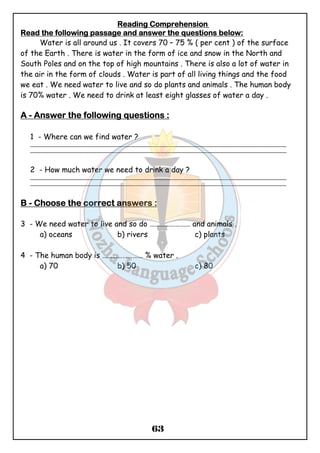 Reeeeaaaaddddiiiinnnngggg CCCCoooommmmpppprrrreeeehhhheeeennnnssssiiiioooonnnn 
RRRReeeeaaaadddd tttthhhheeee ffffoooolllllllloooowwwwiiiinnnngggg ppppaaaassssssssaaaaggggeeee aaaannnndddd aaaannnnsssswwwweeeerrrr tttthhhheeee qqqquuuueeeessssttttiiiioooonnnnssss bbbbeeeelllloooowwww:::: 
Water is all around us . It covers 70 – 75 % ( per cent ) of the surface 
of the Earth . There is water in the form of ice and snow in the North and 
South Poles and on the top of high mountains . There is also a lot of water in 
the air in the form of clouds . Water is part of all living things and the food 
we eat . We need water to live and so do plants and animals . The human body 
is 70% water . We need to drink at least eight glasses of water a day . 
AAAA - AAAAnnnnsssswwwweeeerrrr tttthhhheeee ffffoooolllllllloooowwwwiiiinnnngggg qqqquuuueeeessssttttiiiioooonnnnssss :::: 
1 - Where can we find water ? 
_______________________________________________________________________________________________ 
_______________________________________________________________________________________________ 
2 - How much water we need to drink a day ? 
_______________________________________________________________________________________________ 
_______________________________________________________________________________________________ 
BBBB - CCCChhhhoooooooosssseeee tttthhhheeee ccccoooorrrrrrrreeeecccctttt aaaannnnsssswwwweeeerrrrssss : 
3 - We need water to live and so do …………………… and animals . 
a) oceans b) rivers c) plants 
4 - The human body is …………………… % water . 
a) 70 b) 50 c) 80 
63 
 