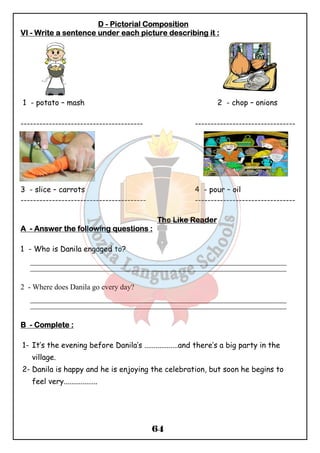 DDDD - PPPPiiiiccccttttoooorrrriiiiaaaallll CCCCoooommmmppppoooossssiiiittttiiiioooonnnn 
VVVVIIII - WWWWrrrriiiitttteeee aaaa sssseeeennnntttteeeennnncccceeee uuuunnnnddddeeeerrrr eeeeaaaacccchhhh ppppiiiiccccttttuuuurrrreeee ddddeeeessssccccrrrriiiibbbbiiiinnnngggg iiiitttt :::: 
1 - potato – mash 2 - chop – onions 
--------------------------------------- -------------------------------- 
3 - slice – carrots 4 - pour – oil 
---------------------------------------- -------------------------------- 
TTTThhhheeee LLLLiiiikkkkeeee RRRReeeeaaaaddddeeeerrrr 
AAAA - AAAAnnnnsssswwwweeeerrrr tttthhhheeee ffffoooolllllllloooowwwwiiiinnnngggg qqqquuuueeeessssttttiiiioooonnnnssss :::: 
64 
1 - Who is Danila engaged to? 
_______________________________________________________________________________________________ 
_______________________________________________________________________________________________ 
2 - Where does Danila go every day? 
_______________________________________________________________________________________________ 
_______________________________________________________________________________________________ 
BBBB - CCCCoooommmmpppplllleeeetttteeee :::: 
1- It’s the evening before Danila’s ..................and there’s a big party in the 
village. 
2- Danila is happy and he is enjoying the celebration, but soon he begins to 
feel very.................. 
 