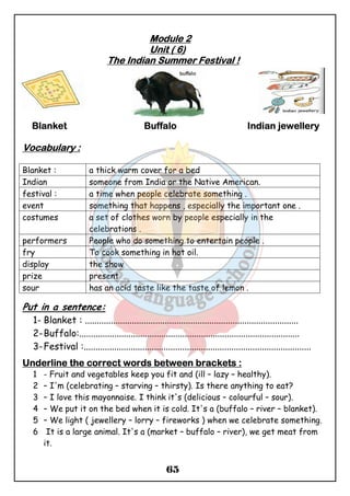 MMMMoooodddduuuulllleeee 2 
UUUUnnnniiiitttt (((( 6)))) 
TTTThhhheeee IIIInnnnddddiiiiaaaannnn SSSSuuuummmmmmmmeeeerrrr FFFFeeeessssttttiiiivvvvaaaallll !!!! 
BBBBllllaaaannnnkkkkeeeetttt BBBBuuuuffffffffaaaalllloooo IIIInnnnddddiiiiaaaannnn jjjjeeeewwwweeeelllllllleeeerrrryyyy 
65 
VVVVooooccccaaaabbbbuuuullllaaaarrrryyyy :::: 
Blanket : a thick warm cover for a bed 
Indian someone from India or the Native American. 
festival : a time when people celebrate something . 
event something that happens , especially the important one . 
costumes a set of clothes worn by people especially in the 
celebrations . 
performers People who do something to entertain people . 
fry To cook something in hot oil. 
display the show 
prize present 
sour has an acid taste like the taste of lemon . 
Put in a sentence: 
1- Blanket : ........................................................................................... 
2-Buffalo:.............................................................................................. 
3-Festival :................................................................................................. 
UUUUnnnnddddeeeerrrrlllliiiinnnneeee tttthhhheeee ccccoooorrrrrrrreeeecccctttt wwwwoooorrrrddddssss bbbbeeeettttwwwweeeeeeeennnn bbbbrrrraaaacccckkkkeeeettttssss :::: 
1 - Fruit and vegetables keep you fit and (ill – lazy – healthy). 
2 – I'm (celebrating – starving – thirsty). Is there anything to eat? 
3 – I love this mayonnaise. I think it's (delicious – colourful – sour). 
4 – We put it on the bed when it is cold. It's a (buffalo – river – blanket). 
5 – We light ( jewellery – lorry – fireworks ) when we celebrate something. 
6 It is a large animal. It's a (market – buffalo – river), we get meat from 
it. 
 