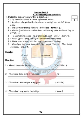 SSSSaaaammmmpppplllleeee TTTTeeeesssstttt 5 
AAAA – VVVVooooccccaaaabbbbuuuullllaaaarrrryyyy aaaannnndddd SSSSttttrrrruuuuccccttttuuuurrrreeee 
IIII -UUUUnnnnddddeeeerrrrlllliiiinnnneeee tttthhhheeee ccccoooorrrrrrrreeeecccctttt wwwwoooorrrrdddd((((ssss)))) iiiinnnn bbbbrrrraaaacccckkkkeeeettttssss :::: 
1 - I ( should – shouldn't – have ) play with knives . 
2 – My sister always (brush – brushes – brushing) her teeth 3 times 
67 
a day . 
8 
3 – We get meat from ( blankets – buffaloes – tortoise ) . 
4 – We are (celebrate – celebration – celebrating ) the Mother's Day on 
21st March . 
5 – He writes fine poems , he is a famous ( poet – writer – doctor ) . 
6 – Please ( peel – chop – mix ) the onions into small pieces . 
7 – There are ( a few – a little – any ) potatoes in the bag . 
8 – Would you like some spaghetti? No, thanks. (I'm full. – That looks 
delicious. – I love it.) . 
SSSSuuuuppppppppllllyyyy :::: 
bl.nket .ayonnaise 
RRRReeeewwwwrrrriiiitttteeee :::: 
1 - Ahmed shouts in the class . ( shouldn't ) 
_______________________________________________________________________________________________ 
_______________________________________________________________________________________________ 
2 - There are some girls in the class . ( no ) 
_______________________________________________________________________________________________ 
_______________________________________________________________________________________________ 
3 - There isn't much sugar in my juice . ( a little ) 
_______________________________________________________________________________________________ 
_______________________________________________________________________________________________ 
4 - There isn't any jam in the fridge . ( some ) 
_______________________________________________________________________________________________ 
_______________________________________________________________________________________________ 
 