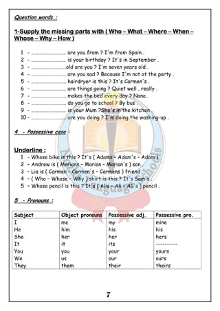 7 
Question words : 
1-SSSSuuuuppppppppllllyyyy tttthhhheeee mmmmiiiissssssssiiiinnnngggg ppppaaaarrrrttttssss wwwwiiiitttthhhh (((( WWWWhhhhoooo – WWWWhhhhaaaatttt – WWWWhhhheeeerrrreeee – WWWWhhhheeeennnn – 
WWWWhhhhoooosssseeee – Whhhhyyyy – HHHHoooowwww )))) 
1 - ………………………… are you from ? I'm from Spain . 
2 - ………………………… is your birthday ? It's in September . 
3 - …………………………old are you ? I'm seven years old . 
4 - ………………………… are you sad ? Because I'm not at the party . 
5 - ………………………… hairdryer is this ? It's Carmen's . 
6 - ………………………… are things going ? Quiet well , really . 
7 - ………………………… makes the bed every day ? Nana . 
8 - ………………………… do you go to school ? By bus . 
9 - ………………………… is your Mum ?She's in the kitchen . 
10 - ………………………… are you doing ? I'm doing the washing-up . 
4 - Possessive case : 
UUUUnnnnddddeeeerrrrlllliiiinnnneeee :::: 
1 - Whose bike is this ? It's ( Adams – Adam's – Adam ) . 
2 – Andrew is ( Marians – Marian – Marian's ) son . 
3 – Lia is ( Carmen – Carmen's – Carmens ) friend . 
4 – ( Who – Whose – Why ) shirt is this ? It's Sam's . 
5 – Whose pencil is this ? It's ( Alis – Ali – Ali's ) pencil . 
5 - Pronouns : 
Subject Object pronouns Possessive adj. Possessive pro. 
I 
me 
my 
mine 
He 
him 
his 
his 
She 
her 
her 
hers 
It 
it 
its 
---------- 
You 
you 
your 
yours 
We 
us 
our 
ours 
They 
them 
their 
theirs 
 