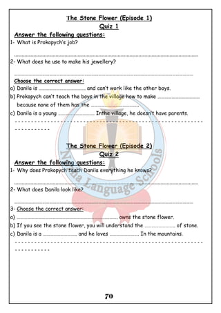 The Stone Flower (Episode 1) 
Quiz 1 
Answer the following questions: 
1- What is Prokopych’s job? 
.............................................................................................................................................. 
2-What does he use to make his jewellery? 
……………………………………………………………………………………………………………………………………… 
Choose the correct answer: 
a) Danila is …………………………………. and can’t work like the other boys. 
b) Prokopych can’t teach the boys in the village how to make ……………………………… 
because none of them has the ………………………………….. 
c) Danila is a young …………………………. Inthe village, he doesn’t have parents. 
ــــــــــــــــــــــــــــــــــــــــــــــــــــــــــ 
70 
ـــــــــــ 
The Stone Flower (Episode 2) 
Quiz 2 
Answer the following questions: 
1- Why does Prokopych teach Danila everything he knows? 
.............................................................................................................................................. 
2-What does Danila look like? 
……………………………………………………………………………………………………………………………………… 
3- Choose the correct answer: 
a) ……………………………………………………………….…………. owns the stone flower. 
b) If you see the stone flower, you will understand the …………………….. of stone. 
c) Danila is a ……………………….. and he loves ……………………. In the mountains. 
ــــــــــــــــــــــــــــــــــــــــــــــــــــــــــ 
ـــــــــــ 
 