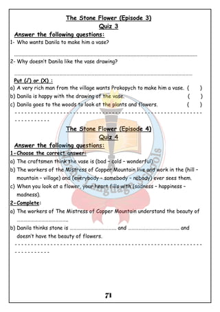 The Stone Flower (Episode 3) 
Quiz 3 
Answer the following questions: 
1- Who wants Danila to make him a vase? 
.............................................................................................................................................. 
2-Why doesn’t Danila like the vase drawing? 
……………………………………………………………………………………………………………………………………… 
Put (√) or (X) : 
a) A very rich man from the village wants Prokopych to make him a vase. ( ) 
b) Danila is happy with the drawing of the vase. ( ) 
c) Danila goes to the woods to look at the plants and flowers. ( ) 
ــــــــــــــــــــــــــــــــــــــــــــــــــــــــــ 
71 
ـــــــــــ 
The Stone Flower (Episode 4) 
Quiz 4 
Answer the following questions: 
1-Choose the correct answer: 
a) The craftsmen think the vase is (bad – cold – wonderful). 
b) The workers of the Mistress of Copper Mountain live and work in the (hill – 
mountain – village) and (everybody – somebody – nobody) ever sees them. 
c) When you look at a flower, your heart fills with (sadness – happiness – 
madness). 
2-Complete: 
a) The workers of The Mistress of Copper Mountain understand the beauty of 
…………………………………….. 
b) Danila thinks stone is …………………………………. and …………………………………….. and 
doesn’t have the beauty of flowers. 
ــــــــــــــــــــــــــــــــــــــــــــــــــــــــــ 
ـــــــــــ 
 