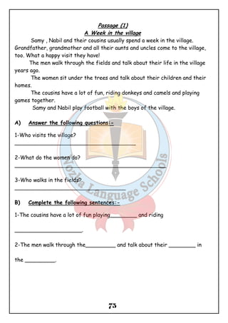 Passage (1) 
A Week in the village 
Samy , Nabil and their cousins usually spend a week in the village. 
Grandfather, grandmother and all their aunts and uncles come to the village, 
too. What a happy visit they have! 
The men walk through the fields and talk about their life in the village 
75 
years ago. 
The women sit under the trees and talk about their children and their 
homes. 
The cousins have a lot of fun, riding donkeys and camels and playing 
games together. 
Samy and Nabil play football with the boys of the village. 
A) Answer the following questions:- 
1-Who visits the village? 
____________________________________ 
2-What do the women do? 
_____________________________________________ 
3-Who walks in the fields? 
_________________________________ 
B) Complete the following sentences:- 
1-The cousins have a lot of fun playing________ and riding 
____________________. 
2-The men walk through the_________ and talk about their ________ in 
the _________. 
 