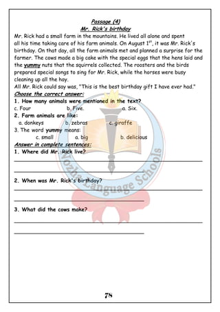 Passage (4) 
Mr. Rick's birthday 
Mr. Rick had a small farm in the mountains. He lived all alone and spent 
all his time taking care of his farm animals. On August 1st, it was Mr. Rick's 
birthday. On that day, all the farm animals met and planned a surprise for the 
farmer. The cows made a big cake with the special eggs that the hens laid and 
the yummy nuts that the squirrels collected. The roosters and the birds 
prepared special songs to sing for Mr. Rick, while the horses were busy 
cleaning up all the hay. 
All Mr. Rick could say was, "This is the best birthday gift I have ever had." 
Choose the correct answer: 
1. How many animals were mentioned in the text? 
c. Four b. Five. a. Six. 
2. Farm animals are like: 
a. donkeys b. zebras c. giraffe 
3. The word yummy means: 
c. small a. big b. delicious 
Answer in complete sentences: 
1. Where did Mr. Rick live? 
__________________________________________________________ 
________________________________________ 
2. When was Mr. Rick's birthday? 
__________________________________________________________ 
________________________________________ 
3. What did the cows make? 
__________________________________________________________ 
________________________________________ 
78 
 