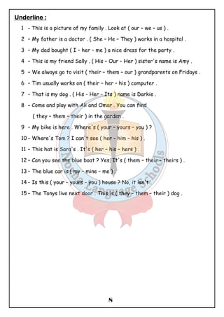 8 
UUUUnnnnddddeeeerrrrlllliiiinnnneeee :::: 
1 - This is a picture of my family . Look at ( our – we – us ) . 
2 – My father is a doctor . ( She – He – They ) works in a hospital . 
3 – My dad bought ( I – her – me ) a nice dress for the party . 
4 – This is my friend Sally . ( His – Our – Her ) sister's name is Amy . 
5 – We always go to visit ( their – them – our ) grandparents on Fridays . 
6 – Tim usually works on ( their – her – his ) computer . 
7 – That is my dog . ( His – Her – Its ) name is Darkie . 
8 – Come and play with Ali and Omar . You can find 
( they – them – their ) in the garden . 
9 – My bike is here . Where's ( your – yours – you ) ? 
10 – Where's Tom ? I can't see ( her – him – his ) . 
11 – This hat is Sara's . It's ( her – his – hers ) . 
12 – Can you see the blue boat ? Yes, It's ( them – their – theirs ) . 
13 – The blue car is ( my – mine – me ) . 
14 – Is this ( your – yours – you ) house ? No, it isn't . 
15 – The Tonys live next door . This is ( they – them – their ) dog . 
 