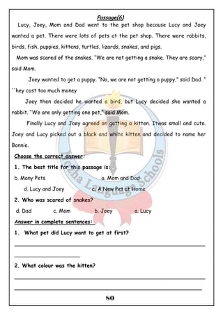 Passage(6) 
Lucy, Joey, Mom and Dad went to the pet shop because Lucy and Joey 
wanted a pet. There were lots of pets at the pet shop. There were rabbits, 
birds, fish, puppies, kittens, turtles, lizards, snakes, and pigs. 
Mom was scared of the snakes. “We are not getting a snake. They are scary,” 
said Mom. 
Joey wanted to get a puppy. “No, we are not getting a puppy,” said Dad. “ 
80 
''hey cost too much money 
Joey then decided he wanted a bird, but Lucy decided she wanted a 
rabbit. “We are only getting one pet,” said Mom. 
Finally Lucy and Joey agreed on getting a kitten. Itwas small and cute. 
Joey and Lucy picked out a black and white kitten and decided to name her 
Bonnie. 
Choose the correct answer: 
1. The best title for this passage is: 
b. Many Pets a. Mom and Dad 
d. Lucy and Joey c. A New Pet at Home 
2. Who was scared of snakes? 
d. Dad c. Mom b. Joey a. Lucy 
Answer in complete sentences: 
1. What pet did Lucy want to get at first? 
__________________________________________________________ 
____________________ 
2. What colour was the kitten? 
__________________________________________________________ 
_________________________________________________________ 
 