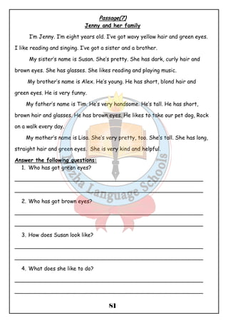 Passage(7) 
Jenny and her family 
I’m Jenny. I’m eight years old. I’ve got wavy yellow hair and green eyes. 
I like reading and singing. I’ve got a sister and a brother. 
My sister’s name is Susan. She’s pretty. She has dark, curly hair and 
brown eyes. She has glasses. She likes reading and playing music. 
My brother’s name is Alex. He’s young. He has short, blond hair and 
81 
green eyes. He is very funny. 
My father’s name is Tim. He’s very handsome. He’s tall. He has short, 
brown hair and glasses. He has brown eyes. He likes to take our pet dog, Rock 
on a walk every day. 
My mother’s name is Lisa. She’s very pretty, too. She’s tall. She has long, 
straight hair and green eyes. She is very kind and helpful. 
Answer the following questions: 
1. Who has got green eyes? 
________________________________________________________ 
________________________________________________________ 
2. Who has got brown eyes? 
________________________________________________________ 
________________________________________________________ 
3. How does Susan look like? 
________________________________________________________ 
________________________________________________________ 
4. What does she like to do? 
________________________________________________________ 
________________________________________________________ 
 