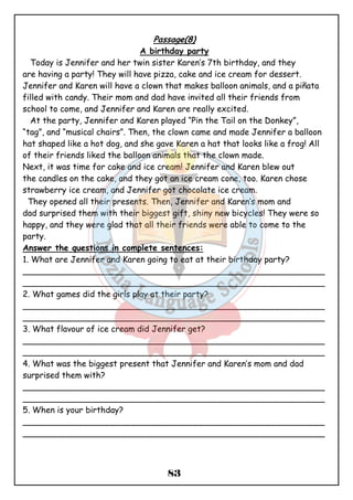 Passage(8) 
A birthday party 
Today is Jennifer and her twin sister Karen’s 7th birthday, and they 
are having a party! They will have pizza, cake and ice cream for dessert. 
Jennifer and Karen will have a clown that makes balloon animals, and a piñata 
filled with candy. Their mom and dad have invited all their friends from 
school to come, and Jennifer and Karen are really excited. 
At the party, Jennifer and Karen played “Pin the Tail on the Donkey”, 
“tag”, and “musical chairs”. Then, the clown came and made Jennifer a balloon 
hat shaped like a hot dog, and she gave Karen a hat that looks like a frog! All 
of their friends liked the balloon animals that the clown made. 
Next, it was time for cake and ice cream! Jennifer and Karen blew out 
the candles on the cake, and they got an ice cream cone, too. Karen chose 
strawberry ice cream, and Jennifer got chocolate ice cream. 
They opened all their presents. Then, Jennifer and Karen’s mom and 
dad surprised them with their biggest gift, shiny new bicycles! They were so 
happy, and they were glad that all their friends were able to come to the 
party. 
Answer the questions in complete sentences: 
1. What are Jennifer and Karen going to eat at their birthday party? 
__________________________________________________________ 
__________________________________________________________ 
2. What games did the girls play at their party? 
__________________________________________________________ 
__________________________________________________________ 
3. What flavour of ice cream did Jennifer get? 
__________________________________________________________ 
__________________________________________________________ 
4. What was the biggest present that Jennifer and Karen’s mom and dad 
surprised them with? 
__________________________________________________________ 
__________________________________________________________ 
5. When is your birthday? 
__________________________________________________________ 
__________________________________________________________ 
83 
 