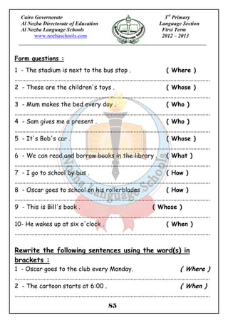 Form questions : 
1 - The stadium is next to the bus stop . ( Where ) 
................................................................................................................................ 
2 - These are the children's toys . ( Whose ) 
................................................................................................................................ 
3 - Mum makes the bed every day . ( Who ) 
................................................................................................................................ 
4 - Sam gives me a present . ( Who ) 
................................................................................................................................ 
5 - It's Bob's car . ( Whose ) 
................................................................................................................................ 
6 - We can read and borrow books in the library . ( What ) 
................................................................................................................................ 
7 - I go to school by bus . ( How ) 
................................................................................................................................ 
8 - Oscar goes to school on his rollerblades . ( How ) 
................................................................................................................................ 
9 - This is Bill's book . ( Whose ) 
................................................................................................................................ 
10- He wakes up at six o'clock . ( When ) 
................................................................................................................................ 
Rewrite the following sentences using the word(s) in 
brackets : 
1 - Oscar goes to the club every Monday. ( Where ) 
................................................................................................................................ 
2 - The cartoon starts at 6:00 . ( When ) 
................................................................................................................................ 
85 
Cairo Governorate 
Al Nozha Directorate of Education 
Al Nozha Language Schools 
www.nozhaschools.com 
3rd Primary 
Language Section 
First Term 
2012 – 2013 
 