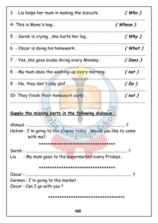 3 - Lia helps her mum in making the biscuits . ( Who ) 
................................................................................................................................ 
4- This is Mona's bag . ( Whose ) 
................................................................................................................................ 
5 - Sarah is crying , she hurts her leg . ( Why ) 
................................................................................................................................ 
6 - Oscar is doing his homework . ( What ) 
................................................................................................................................ 
7 - Yes, she goes scuba diving every Monday . ( Does ) 
................................................................................................................................ 
8 - My mum does the washing-up every morning . ( not ) 
................................................................................................................................ 
9 - No, they don't play glof . ( Do ) 
................................................................................................................................ 
10- They finish their homework early . ( not ) 
................................................................................................................................ 
Supply the missing parts in the following dialogue : 
Ahmed : ............................................................................................ ? 
Hatem : I'm going to the cinema today . Would you like to come 
86 
with me? 
********************************** 
Sarah : ................................................................................................ ? 
Lia : My mum goes to the supermarket every Fridays . 
********************************** 
Oscar : .................................................................................................... ? 
Carmen : I'm going to the market . 
Oscar : Can I go with you ? 
********************************** 
 
