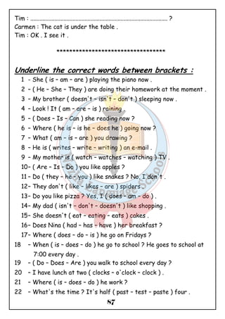 Tim : ........................................................................................... ? 
Carmen : The cat is under the table . 
Tim : OK . I see it . 
********************************** 
Underline the correct words between brackets : 
1 - She ( is – am – are ) playing the piano now . 
2 – ( He – She – They ) are doing their homework at the moment . 
3 – My brother ( doesn't – isn't – don't ) sleeping now . 
4 – Look ! It ( am – are – is ) raining . 
5 – ( Does – Is – Can ) she reading now ? 
6 – Where ( he is – is he – does he ) going now ? 
7 – What ( am – is – are ) you drawing ? 
8 – He is ( writes – write – writing ) an e-mail . 
9 – My mother is ( watch – watches – watching ) TV . 
10– ( Are – Is – Do ) you like apples ? 
11 – Do ( they – he – you ) like snakes ? No, I don't . 
12– They don't ( like – likes – are ) spiders . 
13– Do you like pizza ? Yes, I ( does – am – do ) . 
14– My dad ( isn't – don't – doesn't ) like shopping . 
15– She doesn't ( eat – eating – eats ) cakes . 
16– Does Nina ( had – has – have ) her breakfast ? 
17– Where ( does – do – is ) he go on Fridays ? 
18 – When ( is – does – do ) he go to school ? He goes to school at 
87 
7:00 every day . 
19 – ( Do – Does – Are ) you walk to school every day ? 
20 – I have lunch at two ( clocks – o'clock – clock ) . 
21 – Where ( is – does – do ) he work ? 
22 – What's the time ? It's half ( past – test – paste ) four . 
 