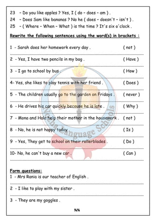 23 – Do you like apples ? Yes, I ( do – does – am ) . 
24 – Does Sam like bananas ? No he ( does – doesn't – isn't ) . 
25 – ( Where – When – What ) is the time ? It's six o'clock . 
Rewrite the following sentences using the word(s) in brackets : 
1 - Sarah does her homework every day . ( not ) 
................................................................................................................................ 
2 - Yes, I have two pencils in my bag . ( Have ) 
................................................................................................................................ 
3 - I go to school by bus . ( How ) 
................................................................................................................................ 
4- Yes, she likes to play tennis with her friend . ( Does ) 
................................................................................................................................ 
5 - The children usually go to the garden on Fridays . ( never ) 
................................................................................................................................ 
6 - He drives his car quickly because he is late . ( Why ) 
................................................................................................................................ 
7 - Mona and Hala help their mother in the housework . ( not ) 
................................................................................................................................ 
8 - No, he is not happy today . ( Is ) 
................................................................................................................................ 
9 - Yes, They get to school on their rollerblades . ( Do ) 
................................................................................................................................ 
10- No, he can't buy a new car . ( Can ) 
................................................................................................................................ 
Form questions: 
1 - Mrs Rania is our teacher of English . 
................................................................................................................................ 
2 - I like to play with my sister . 
................................................................................................................................ 
3 - They are my goggles . 
88 
 