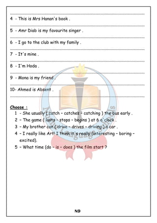 ................................................................................................................................ 
4 - This is Mrs Hanan's book . 
................................................................................................................................ 
5 - Amr Diab is my favourite singer . 
................................................................................................................................ 
6 - I go to the club with my family . 
................................................................................................................................ 
7 - It's mine . 
................................................................................................................................ 
8 - I'm Hoda . 
................................................................................................................................ 
9 - Mona is my friend . 
................................................................................................................................ 
10- Ahmed is Absent . 
................................................................................................................................ 
89 
Choose : 
1 - She usually ( catch – catches – catching ) the bus early . 
2 – The game ( lasts – stops – begins ) at 6 o'clock . 
3 – My brother can ( drive – drives – driving ) a car . 
4 – I really like Art! I think it's really (interesting – boring – 
excited). 
5 – What time (do – is – does ) the film start ? 
 