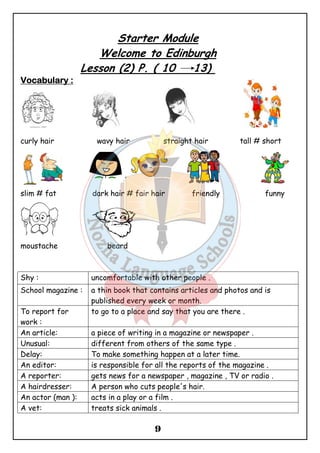 Starter Module 
Welcome to Edinburgh 
Lesson (2) P. ( 10 13) 
9 
VVVVooooccccaaaabbbbuuuullllaaaarrrryyyy :::: 
curly hair wavy hair straight hair tall # short 
slim # fat dark hair # fair hair friendly funny 
moustache beard 
Shy : uncomfortable with other people . 
School magazine : a thin book that contains articles and photos and is 
published every week or month. 
To report for 
work : 
to go to a place and say that you are there . 
An article: a piece of writing in a magazine or newspaper . 
Unusual: different from others of the same type . 
Delay: To make something happen at a later time. 
An editor: is responsible for all the reports of the magazine . 
A reporter: gets news for a newspaper , magazine , TV or radio . 
A hairdresser: A person who cuts people's hair. 
An actor (man ): acts in a play or a film . 
A vet: treats sick animals . 
 