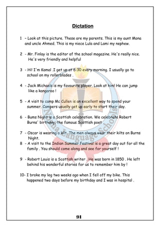 DDDDiiiiccccttttaaaattttiiiioooonnnn 
1 – Look at this picture. These are my parents. This is my aunt Mona 
and uncle Ahmed. This is my niece Lula and Lami my nephew. 
2 - Mr. Finlay is the editor of the school magazine. He's really nice. 
He's very friendly and helpful 
3 - Hi! I'm Kamal .I get up at 6:30 every morning. I usually go to 
91 
school on my rollerblades . 
4 - Jack Michaels is my favourite player. Look at him! He can jump 
like a kangaroo ! 
5 - A visit to camp Mc Cullen is an excellent way to spend your 
summer. Campers usually get up early to start their day. 
6 - Bums Night is a Scottish celebration. We celebrate Robert 
Burns' birthday, the famous Scottish poet . 
7 - Oscar is wearing a kilt. The men always wear their kilts on Burns 
Night. 
8 - A visit to the Indian Summer Festival is a great day out for all the 
family . You should come along and see for yourself ! 
9 - Robert Louis is a Scottish writer . He was born in 1850 . He left 
behind his wonderful stories for us to remember him by ! 
10- I broke my leg two weeks ago when I fell off my bike. This 
happened two days before my birthday and I was in hospital . 
 