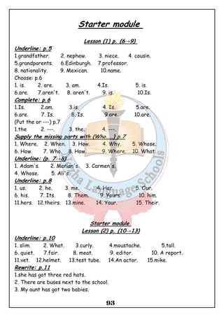 Starter module 
Lesson (1) p. (6→9) 
Underline: p.5 
1.grandfather. 2. nephew. 3. niece. 4. cousin. 
5.grandparents. 6.Edinburgh. 7.professor. 
8. nationality. 9. Mexican. 10.name. 
Choose: p.6 
1. is. 2. are. 3. am. 4.Is. 5. is. 
6.are. 7.aren't. 8. aren't. 9. is. 10.Is. 
Complete: p.6 
1.Is. 2.am. 3.is. 4. Is. 5.are. 
6.are. 7. Is. 8. Is. 9.are. 10.are. 
(Put the or ---) p.7 
1.the 2. ---. 3. the. 4. ---. 
Supply the missing parts with (Who……) p.7 
1. Where. 2. When. 3. How. 4. Why. 5. Whose. 
6. How. 7. Who. 8. How. 9. Where. 10. What. 
Underline: (p. 7→8) 
1. Adam's. 2. Marian's. 3. Carmen's. 
4. Whose. 5. Ali's. 
Underline: p.8 
1. us. 2. he. 3. me. 4. Her. 5. Our. 
6. his. 7. Its. 8. Them. 9. Yours. 10. him. 
11.hers. 12.theirs. 13.mine. 14. Your. 15. Their. 
Starter module 
Lesson (2) p. (10→13) 
Underline: p.10 
1. slim. 2. What. 3.curly. 4.moustache. 5.tall. 
6. quiet. 7.fair. 8. meat. 9. editor. 10. A report. 
11.vet. 12.helmet. 13.test tube. 14.An actor. 15.mike. 
Rewrite: p.11 
1.she has got three red hats. 
2. There are buses next to the school. 
3. My aunt has got two babies. 
93 
 