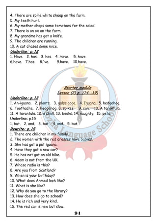 4. There are some white sheep on the farm. 
5. My teeth hurt. 
6. My mother chops some tomatoes for the salad. 
7. There is an ox on the farm. 
8. My grandma has got a knife. 
9. The children are running. 
10. A cat chases some mice. 
Underline: p.12 
1. Have. 2. has. 3. has. 4. Have. 5. have. 
6.have. 7.has. 8.'ve. 9.have. 10.have. 
Starter module 
Lesson (3) p. (14→19) 
Underline: p.13 
1. An-iguana. 2. plants. 3. galss cage. 4. Iguana. 5. hedgehog. 
6. Toothache. 7. hedgehog. 8. spikes. 9. can. 10. A tarantula. 
11. A tarantula. 12. a shell. 13. beaks. 14. naughty. 15. pets. 
Underline: p.15 
1. but. 2. and. 3. but. 4. and. 5. but. 
Rewrite: p.15 
1. There are children in my family. 
2. The women with the red dresses have babies. 
3. She has got a pet iguana. 
4. Have they got a new car? 
5. He has not got an old bike. 
6. Adam is not from the UK. 
7. Whose radio is this? 
8. Are you from Scotland? 
9. When is your birthday? 
10. What does Ahmed look like? 
11. What is she like? 
12. Why do you go to the library? 
13. How does she go to school? 
14. He is rich and very kind. 
15. The red car is new but slow. 
94 
 