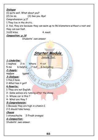Dialogue 
(1) quite well. What about you? 
(2) So-so. (3) See you. Bye! 
Comprehension: p.17 
1.They live in the Arctic. 
2. Yes, they are because they can swim up to 96 kilometers without a rest and 
they can sun fast. 
3.610 kilos. 4. meat. 
Composition: p.18 
95 
Students' own answer 
Starter Module 
Sample Test 
1-Underline: 
1-nephew 2-in Where 4-vet 
5-me 6-helpful 7-but 8-hedgehog 
2-Supply: 
nephew iguana 
3-Dialogue: 
1-Yes,I have. 
2-What has it got? 
4-Rewrite: 
1-They are not English. 
2- Some wolves are running after the sheep . 
3- Whose car is this ? 
4- What are they ? 
5-Comprehension: 
1-Because they are high in vitamin C. 
2-I should take honey. 
Choose 
1-stomachache 2-Fresh oranges 
6-Composition: 
Students' own answer. 
 