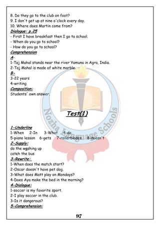 8. Do they go to the club on foot? 
9. I don't get up at nine o'clock every day. 
10. Where does Martin come from? 
Dialogue: p.25 
- First I have breakfast then I go to school. 
- When do you go to school? 
- How do you go to school? 
Comprehension 
A- 
1-Taj Mahal stands near the river Yamuna in Agra, India. 
2-Taj Mahal is made of white marble. 
B- 
3-22 years 
4-writing 
Composition: 
Students' own answer. 
Test(1) 
1-Underline 
1-When 2-In 3-What 4-do 
5-piano lesson 6-gets 7-rollerblades 8-doesn't 
2-Supply: 
do the washing up 
catch the bus 
3-Rewrite: 
1-When does the match start? 
2-Oscar doesn't have pet dog. 
3-What does Matt play on Mondays? 
4-Does Aya make the bed in the morning? 
4-Dialogue: 
1-soccer is my favorite sport. 
2-I play soccer in the club. 
3-Is it dangerous? 
5-Comprehension: 
97 
 
