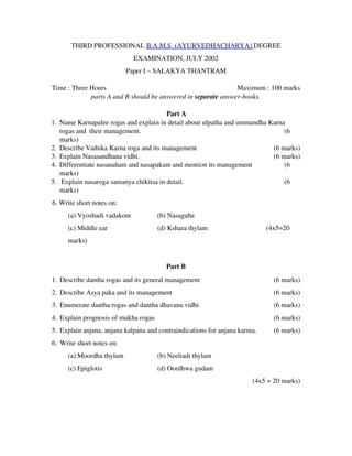 THIRD PROFESSIONAL B.A.M.S  (AYURVEDHACHARYA) DEGREE
EXAMINATION, JULY 2002
Paper I – SALAKYA THANTRAM
Time : Three Hours                   Maximum : 100 marks
parts A and B should be answered in separate answer­books.
Part A
1. Name Karnapalee rogas and explain in detail about ulpatha and ummandha Karna
rogas and  their management.                (6
marks)
2. Describe Vathika Karna roga and its management (6 marks)
3. Explain Nasasandhana vidhi. (6 marks)
4. Differentiate nasanaham and nasapakam and mention its management                (6
marks)
5.  Explain nasaroga samanya chikitsa in detail.                (6
marks)
6. Write short notes on:
(a) Vyoshadi vadakom (b) Nasaguha
(c) Middle ear (d) Kshara thylam                                  (4x5=20
marks)
Part B
1. Describe dantha rogas and its general management (6 marks)
2. Describe Asya paka and its management (6 marks)
3. Enumerate dantha rogas and dantha dhavana vidhi (6 marks)
4. Explain prognosis of mukha rogas (6 marks)
5. Explain anjana, anjana kalpana and contraindications for anjana karma. (6 marks)
6. Write short notes on:
(a) Moordha thylam (b) Neeliadi thylam
(c) Epiglotis (d) Oordhwa gudam                            
 (4x5 = 20 marks)
 