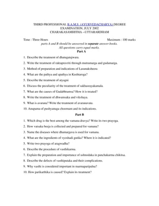      THIRD PROFESSIONAL B.A.M.S  (AYURVEDACHARYA) DEGREE
EXAMINATION, JULY 2002
CHARAKASAMHITHA ­­UTTARARDHAM
Time : Three Hours                   Maximum : 100 marks
parts A and B should be answered in separate answer­books.
All questions carry equal marks.
Part A
1. Describe the treatment of dhatugatajwara.
2. Write the treatment of raktapravriti through mutramarga and gudamarga.
3. Method of preparation and indications of Lasunaksheera
4. What are the pathya and apathya in Kushtaroga?
5. Describe the treatment of atyagni
6. Discuss the peculiarity of the treatment of sakhasrayakamala.
7. What are the causes of Gudabhramsa? How it is treated?
8. Write the treatment of dhwamsaka and vikshaya.
9. What is avarana? Write the treatment of avaranavata.
10. Anupama of pushyanuga choornam and its indications.
Part B
1. Which drug is the best among the vamana dravya? Write its two prayoga.
2. How vatsaka beeja is collected and prepared for vamana?
3. Name the diseases where dhamargava is used for vamana.
4. What are the ingredients of vyoshadi gutika? Where it is indicated?
5. Write two prayoga of aragwadha?
6. Describe the procedure of vasthikarma.
7. Explain the preparation and importance of ushnodaka in panchakarma chikitsa.
8. Describe the defects of vasthiputaka and their complications.
9. Why vasthi is considered important in marmaparipalna?
10. How parikarthika is caused? Explain its treatment?
 