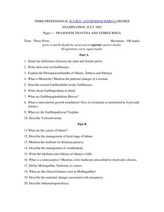 THIRD PROFESSIONAL B.A.M.S  (AYURVEDACHARYA) DEGREE
EXAMINATION, JULY 2002
Paper 1 – PRASOOTHI THANTRA AND STHREE ROGA
Time : Three Hours                   Maximum : 100 marks
parts A and B should be answered in separate answer­books.
All questions carry equal marks.
Part A
1. Detail the differences between the male and female pelvis.
2. Write short note on Garbhasaya.
3. Explain the Parasparasambandha of Sthana, Ārthava and Sthanya.
4. What is Menarche? Mention the pubertal changes in a woman.
5. Describe normal Garbhasthithi inside Garbhasaya.
6. Write about Garbhaposhana in detail.
7. What are Garbhopaghathakara Bhavas?
8. What is intra uterine growth retardation? Give its treatment as mentioned in Ayurvedic
classics.
9. What are the Garbhopadravas? Explain.
10. Describe Yonisamvarana.
Part B
11.What are the causes of labour?
12. Describe the management of third stage of labour.
13. Mention the methods for Kritrima prasava.
14. Describe the management of soothikakala.
15. Write the lakshana and chikitsa of sthanya vridhi.
16. What is a contraceptive? Mention a few medicines prescribed in Ayurvedic classics.
17. Define Mottagarbha. Elaborate its causes.
18. What are the clinical features seen in Mrithagarbha?
19. Describe the maternal changes associated with pregnancy.
20. Describe Jathamatraparicharya.
 