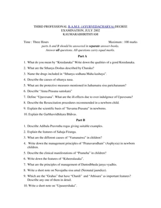      
THIRD PROFESSIONAL B.A.M.S  (AYURVEDACHARYA) DEGREE
EXAMINATION, JULY 2002
KAUMARABHRITHYAM
Time : Three Hours                   Maximum : 100 marks
parts A and B should be answered in separate answer­books.
Answer all questions. All questions carry equal marks.
Part A
1. What do you mean by “Kreedanaka” Write down the qualities of a good Kreedanaka.
2. What are the Sthanya Doshas described by Charaka?
3. Name the drugs included in “Sthanya sodhana Maha kashaya”.
4. Describe the causes of sthanya nasa.
5. What are the protective measures mentioned in Jathamatra sisu paricharanam?
6. Describe “Anna Prasana samskara”
7. Define “Upavesana”. What are the ill­effects due to over indulgence of Upavesana?
8. Describe the Resuscitation procedures recommended in a newborn child.
9. Explain the scientific basis of “Suvarna Prasana” in newborns.
10. Explain the Garbhavridhikara Bhāvas.
Part B
1. Describe Adibala Pravrutha rogas giving suitable examples.
2. Explain the features of Sahaja Firanga.
3. What are the different causes of “Vamanatwa” in children?
4.  Write down the management principles of “Pranavarodham” (Asphyxia) in newborn
children.
5. Describe the clinical manifestations of “Prameha” in children?
6. Write down the features of “Ksheeralasaka”.
7. What are the principles of management of Dantodbheda janya vyadhis.
8. Write a short note on Navajatha sisu amal (Neonatal jaundice).
9. Which are the “Grahas” that have “Chardi”  and “Athisara” as important features?
Describe any one of them in detail.
10. Write a short note on “Upaseershaka”.
 