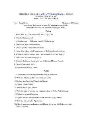 THIRD PROFESSIONAL B.A.M.S  (AYURVEDACHARYA) DEGREE
EXAMINATION, JULY 2002
Paper 1 – SALYA THANTRAM
Time : Three Hours                   Maximum : 100 marks
parts A and B should be answered in separate answer­books.
Answer all questions. All questions carry equal marks.
Part A
1. Name the Kriya kalas and explain the 4th
 kriya kala.
2. Write the Lakshanas of:
(a) Sudha vruna (b) Rooda vruna (c) Dushta vruna
3. Explain the Nalu vruna pareeksha.
4. Explain Grishta vruna and its treatment.
5. Name those salyas which became part of the body after a long time.
6. Write the conditions where Ahara is contraindicated before surgery.
7. Explain the Rakta sthambanopayas.
8. Write the Lakshana, Samprapthi and Chikitsa and Sthana Vidradi.
9. Explain Neurogenic ulcers.
10. Explain pathyahara of vruna.
Part B
11. Explain post operative measures explained by sushrutha.
12. Write the differences between yantra and sastra.
13. Explain Anu Sastra and Anu Sastra Karma.
14. Explain Vedana Karma
15.  Explain Visalyagna Marma.
16. Write the types of Lepana and usage according to Dosha Predominance.
17. Explain the types of Bandana.
18. Explain Pradana Karma and Paschat Karma of Kshara chikitsa.
19. Write the indication for Agnikarma.
20.Write the symptoms and treatment of Heena, Mitya and Athi Raktasrava after
Jalokavacharana.
 