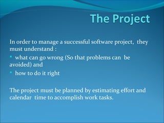 In order to manage a successful software project, they
must understand :
 what can go wrong (So that problems can be
avoided) and
 how to do it right
The project must be planned by estimating effort and
calendar time to accomplish work tasks.
 