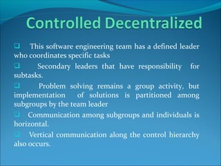 This software engineering team has a defined leader
who coordinates specific tasks
 Secondary leaders that have responsibility for
subtasks.
 Problem solving remains a group activity, but
implementation of solutions is partitioned among
subgroups by the team leader
 Communication among subgroups and individuals is
horizontal.
 Vertical communication along the control hierarchy
also occurs.
 