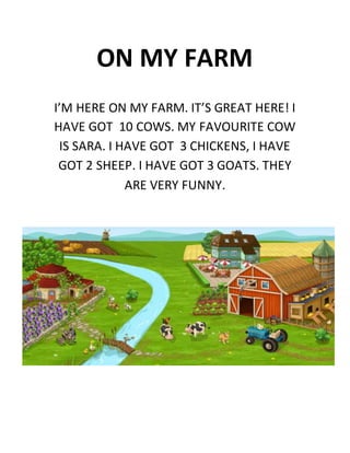 ON MY FARM
I’M HERE ON MY FARM. IT’S GREAT HERE! I
HAVE GOT 10 COWS. MY FAVOURITE COW
IS SARA. I HAVE GOT 3 CHICKENS, I HAVE
GOT 2 SHEEP. I HAVE GOT 3 GOATS. THEY
ARE VERY FUNNY.
 