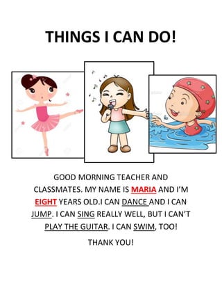THINGS I CAN DO!
GOOD MORNING TEACHER AND
CLASSMATES. MY NAME IS MARIA AND I’M
EIGHT YEARS OLD.I CAN DANCE AND I CAN
JUMP. I CAN SING REALLY WELL, BUT I CAN’T
PLAY THE GUITAR. I CAN SWIM, TOO!
THANK YOU!
 