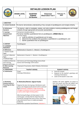 GRADE LEVEL
9
QUARTER/
DOMAIN
3rd Quarter
Classroom
Observation Tool 1
February 17,
2023
DETAILED LESSON PLAN
I. OBJECTIVES
A. Content Standards The learner demonstrates understanding of key concepts of parallelograms and triangle similarity.
B. Performance
Standards
The learner s able to investigate, analyze, and solve problems involving parallelograms and triangle
similarity through appropriate and accurate representation.
C. Learning
Competencies/
Objectives
The learners should be able to;
The learner identifies quadrilaterals that are parallelograms. (M9GE-IIIa-1)
Learning Targets:
a. recall the definition of quadrilaterals and its types;
b. determines the conditions that guarantee a quadrilateral is a parallelogram; and
c. identify quadrilateral that are parallelogram
II. CONTENT Parallelogram
III. LEARNING
RESOURCES
A. References Mathematics 9: Quarter 3 – Module 1: Parallelograms
1. Teacher’s Guide
Pages
2.Learner’s Materials
Pages
Mathematics 9: Quarter 3 – Module 1: Parallelograms
3.Textbook Pages
4.Additional Materials
from Learning
Resource (LR) Portal
Holt Science and Technology-Biology Science Book
Science and Technology: Earth Science
B. Other Learning
Resources
Powerpoint Presentation, Math 9 Module, Worksheets
IV. PROCEDURES Teacher’s Activity Student’s Activity
A. Preliminaries Prayer
Checking of Attendance
 Pause for a prayer.
 Respond to the teacher’s greetings and
checking of attendance
 Listen to the teacher’s class rules
B. Reviewing
Previous Lesson or
Presenting the New
Lesson
B. Motivation/Review- (Jigsaw Puzzle)
Organize the class into 6 groups. Distribute to each
group a set of jigsaw puzzle pieces to form a picture/
figure. (Indicator 3:Applied a range of teaching
strategies to develop critical and creative thinking,
as well as other higher thinking skills.)
After forming the figure, let them paste it in the
manila paper, and describe the shape they have
formed (for example how many corners, how many
sides what kind of lines is it made) and explain
briefly the
Mathematics quotation found therein. (Indicator 1:
Students will work together by group to
form the puzzle and they will explain and
describe the shape they had to the group.
 