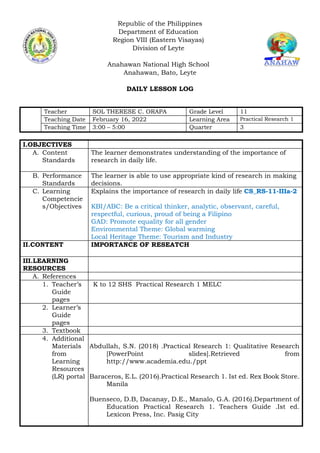 Republic of the Philippines
Department of Education
Region VIII (Eastern Visayas)
Division of Leyte
Anahawan National High School
Anahawan, Bato, Leyte
DAILY LESSON LOG
Teacher SOL THERESE C. ORAPA Grade Level 11
Teaching Date February 16, 2022 Learning Area Practical Research 1
Teaching Time 3:00 – 5:00 Quarter 3
I.OBJECTIVES
A. Content
Standards
The learner demonstrates understanding of the importance of
research in daily life.
B. Performance
Standards
The learner is able to use appropriate kind of research in making
decisions.
C. Learning
Competencie
s/Objectives
Explains the importance of research in daily life CS_RS-11-IIIa-2
KBI/ABC: Be a critical thinker, analytic, observant, careful,
respectful, curious, proud of being a Filipino
GAD: Promote equality for all gender
Environmental Theme: Global warming
Local Heritage Theme: Tourism and Industry
II.CONTENT IMPORTANCE OF RESEATCH
III.LEARNING
RESOURCES
A. References
1. Teacher’s
Guide
pages
K to 12 SHS Practical Research 1 MELC
2. Learner’s
Guide
pages
3. Textbook
4. Additional
Materials
from
Learning
Resources
(LR) portal
Abdullah, S.N. (2018) .Practical Research 1: Qualitative Research
[PowerPoint slides].Retrieved from
http://www.academia.edu./ppt
Baraceros, E.L. (2016).Practical Research 1. Ist ed. Rex Book Store.
Manila
Buenseco, D.B, Dacanay, D.E., Manalo, G.A. (2016).Department of
Education Practical Research 1. Teachers Guide .Ist ed.
Lexicon Press, Inc. Pasig City
 